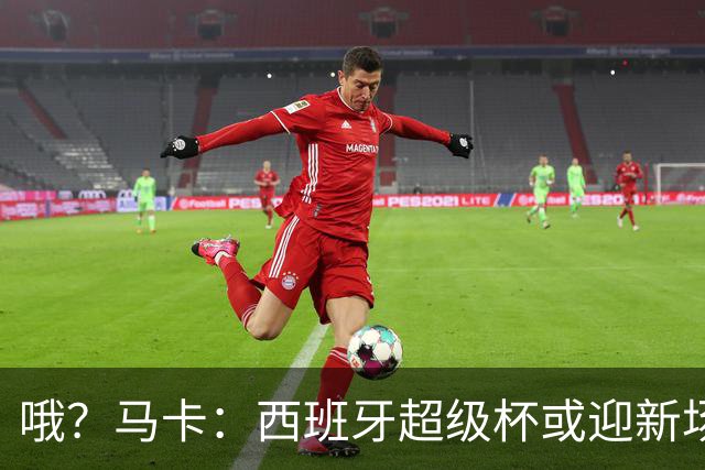 哦？马卡：西班牙超级杯或迎新场地，选项中也包括中国