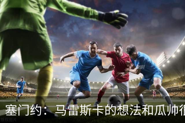 塞门约：马雷斯卡的想法和瓜帅很像，他对边锋的战术让我兴奋