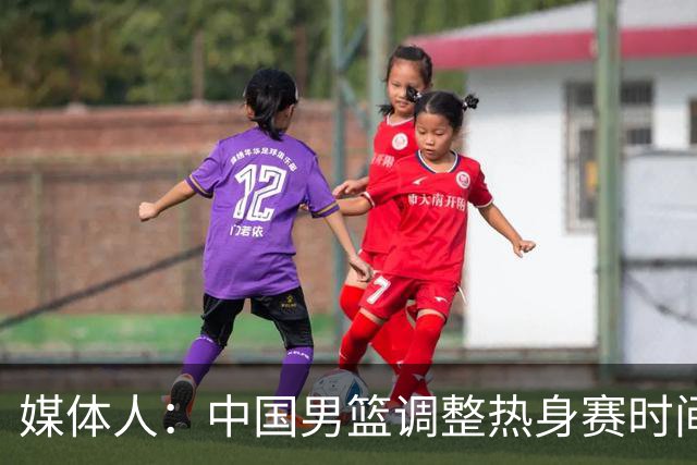 媒体人：中国男篮调整热身赛时间是为了方便留洋球员归来参赛